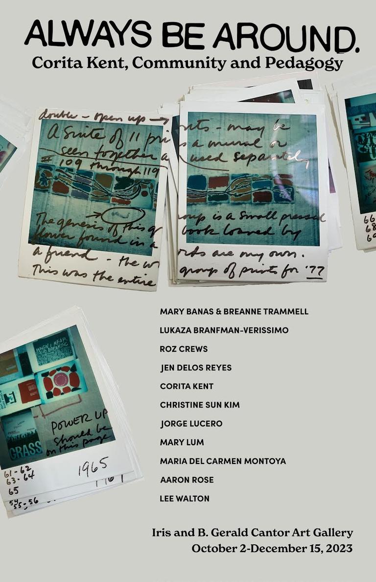 Poster for "Always Be Around: Corita Kent, Community and Pedagogy." The poster has images of polaroids with notes written on them. Beneath the picture of polaroids is a list of the contemporary artists featured in the show: Mary Banas and Breanne Trammell, Lukaza Branfman-Verissimo, Roz Crews, Jen Delos Reyes, Christine Sun Kim, Jorge Lucero, Mary Lum, Maria del Carmen Montoya, Aaron Rose and Lee Walton. At the bottom the poster displays the dates for the show: October 2nd through December 15th.